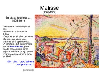 Matisse
(1869-1954)
Su etapa fauvista......
1905-1910
-Abandona Derecho por el
arte.
-Ingresa en la academia
Julian.
-Después en el taller del pintor
Moreau, sus obras son
clásicas, está aprendiendo.
-A partir de 1889 experimenta
con el divisionismo, pero
queda descontento por la
separación entre dibujo y color
-Fracasa en su primera expo
en 1904.
1904, obra: “Lujo, calma y
voluptuosidad”.
((comentario))
 