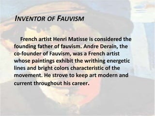 INVENTOR OF FAUVISM
French artist Henri Matisse is considered the
founding father of fauvism. Andre Derain, the
co-founder of Fauvism, was a French artist
whose paintings exhibit the writhing energetic
lines and bright colors characteristic of the
movement. He strove to keep art modern and
current throughout his career.
 
