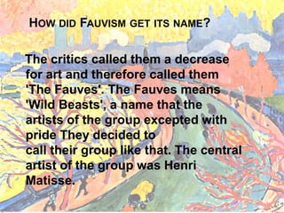 HOW DID FAUVISM GET ITS NAME?
The critics called them a decrease
for art and therefore called them
'The Fauves'. The Fauves means
'Wild Beasts', a name that the
artists of the group excepted with
pride They decided to
call their group like that. The central
artist of the group was Henri
Matisse.
 