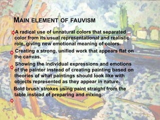 MAIN ELEMENT OF FAUVISM
A radical use of unnatural colors that separated
color from its usual representational and realistic
role, giving new emotional meaning of colors.
Creating a strong, unified work that appears flat on
the canvas.
Showing the individual expressions and emotions
of the painter instead of creating painting based on
theories of what paintings should look like with
objects represented as they appear in nature.
Bold brush strokes using paint straight from the
table instead of preparing and mixing.
 