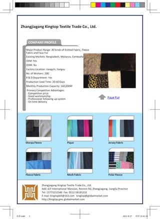 Zhangjiagang Kingtop Textile Trade Co., Ltd.


            COMPANY PROFILE

          Major Product Range: All kinds of Knitted Fabric, Fleece
          Fabric and Faux Fur
          Existing Markets: Bangladesh, Malaysia, Cambodia
          OEM: Yes
          ODM: No
          Factory Location: Jiangyin, Jiangsu
          No. of Workers: 200
          R & D Department: Yes
          Production Lead Time: 20-60 Days
          Monthly Production Capacity: 160,000M
          Primary Competitive Advantages:
          - Competitive price
          - Good workmanship
          - Professional following up system                                     Faux Fur
          - On time delivery




          Sherpa Fleece                         Pique                             Jersey Fabric




          Fleece Fabric                         Mesh Fabric                       Polar Fleece


                          Zhangjiagang Kingtop Textile Trade Co., Ltd.
                          Add: 6/F International Mansion, Renmin Rd, Zhangjiagang, JiangSu Province
                          Tel: 13773232540 Fax: 0512-58185232
                          E-mail: kingtopbill@163.com kingtop@globalmarket.com
                          http://kingtop.gmc.globalmarket.com




金鼎.indd     1                                                                                    2011-9-27   哈哈 15:41:31
 