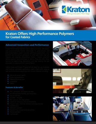 Kraton Offers High Performance Polymers
for Coated Fabrics

Advanced Innovation and Performance
Kraton Performance Polymers now enables innovative, affordable,
and environmentally-friendly alternatives to polyurethane and
PVC coated fabrics used in durable upholstery applications. Our
products do not contain phthalates or other plasticizers that can
migrate and degrade polyurethane foams. Kraton polymers
deliver superior hand and drape to fabrics. They also offer many
options for pigmenting, decoration, and top coating that are
equivalent to traditional PVC coated fabrics.

Fabrics made with Kraton™ polymers are ideal for use in seating
and furniture upholstery applications used in high-traffic areas as
well as environments requiring a non-porous material including:

	   	 Marine & power sports
	   	 Public transportation
	   	 Medical & senior care
	   	Hospitality
	   	Office

Features & Benefits

	 	 PVC, phthalate, and plasticizer-free;
		 environmentally-friendly, and recyclable
	 	 Isocyanate free
	 	 Durable—long life
	 	 Non porous, non-slip surface
	 	 Good UV resistance and weatherability
	 	 Easy to clean, chemical resistant and requires low 		
		maintenance
	 	 Abrasion resistant
	 	 Excellent low temperature properties
	 	 Flame retardant
	 	Lightweight
 