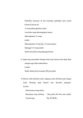 Perhatikan ketentuan di atas kemudian perhatikan pula contoh
kalimat di bawah ini!
15 orang diberangkatkan.(salah)
Lima belas orang diberangkatkan (benar)
Diberangkatkan 15 orang.
(salah)
Diberangkatkan 15 laki-laki, 12 wanita.(benar)
Dipanggil 115 orang.(salah)
Seratus lima belas orang dipanggil.(benar)
9. Angka yang menyatakan bilangan bulat yang nilainya besar dapat dieja
sebagian agar lebih mudah dibaca.
Contoh:
Modal industri kecil mencapai 200 juta rupiah.
10. Khusus untuk dokumen resmi, angkanya perlu dituliskan pula dengan
huruf. Misalnya pada kuitansi atau akta-akta perjanjian.
Contoh:
Pada kuitansi sering ditulis:
Banyaknya uang terbilang : Dua puluh ribu lima ratus rupiah.
Tercatat juga : Rp. 20.500,00
 