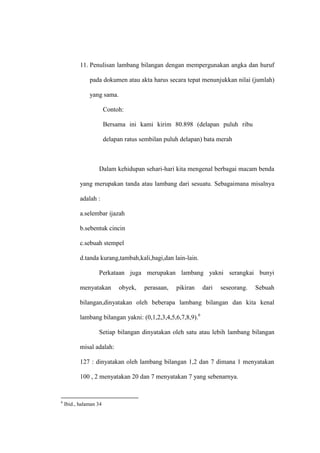 11. Penulisan lambang bilangan dengan mempergunakan angka dan huruf
pada dokumen atau akta harus secara tepat menunjukkan nilai (jumlah)
yang sama.
Contoh:
Bersama ini kami kirim 80.898 (delapan puluh ribu
delapan ratus sembilan puluh delapan) bata merah
Dalam kehidupan sehari-hari kita mengenal berbagai macam benda
yang merupakan tanda atau lambang dari sesuatu. Sebagaimana misalnya
adalah :
a.selembar ijazah
b.sebentuk cincin
c.sebuah stempel
d.tanda kurang,tambah,kali,bagi,dan lain-lain.
Perkataan juga merupakan lambang yakni serangkai bunyi
menyatakan obyek, perasaan, pikiran dari seseorang. Sebuah
bilangan,dinyatakan oleh beberapa lambang bilangan dan kita kenal
lambang bilangan yakni: (0,1,2,3,4,5,6,7,8,9).6
Setiap bilangan dinyatakan oleh satu atau lebih lambang bilangan
misal adalah:
127 : dinyatakan oleh lambang bilangan 1,2 dan 7 dimana 1 menyatakan
100 , 2 menyatakan 20 dan 7 menyatakan 7 yang sebenarnya.
6
Ibid., halaman 34
 