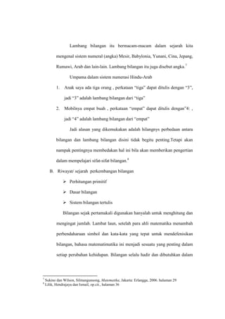 Lambang bilangan itu bermacam-macam dalam sejarah kita
mengenal sistem numeral (angka) Mesir, Babylonia, Yunani, Cina, Jepang,
Rumawi, Arab dan lain-lain. Lambang bilangan itu juga disebut angka.7
Umpama dalam sistem numerasi Hindu-Arab
1. Anak saya ada tiga orang , perkataan “tiga” dapat ditulis dengan “3”,
jadi “3” adalah lambang bilangan dari “tiga”
2. Mobilnya empat buah , perkataan “empat” dapat ditulis dengan”4: ,
jadi “4” adalah lambang bilangan dari “empat”
Jadi alasan yang dikemukakan adalah hilangnys perbedaan antara
bilangan dan lambang bilangan disini tidak begitu penting.Tetapi akan
nampak pentingnya membedakan hal ini bila akan memberikan pengertian
dalam mempelajari sifat-sifat bilangan.8
B. Riwayat/ sejarah perkembangan bilangan
 Perhitungan primitif
 Dasar bilangan
 Sistem bilangan tertulis
Bilangan sejak pertamakali digunakan hanyalah untuk menghitung dan
mengingat jumlah. Lambat laun, setelah para ahli matematika menambah
perbendaharaan simbol dan kata-kata yang tepat untuk mendefenisikan
bilangan, bahasa matematimatika ini menjadi sesuatu yang penting dalam
setiap perubahan kehidupan. Bilangan selalu hadir dan dibutuhkan dalam
7
Sukino dan Wilson, Silmangunsong, Matematika, Jakarta: Erlangga, 2006. halaman 29
8
Lilik, Hendrajaya dan Ismail, op.cit., halaman 36
 