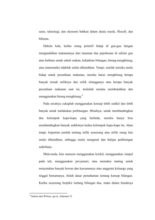 sains, teknologi, dan ekonomi bahkan dalam dunia musik, filosofi, dan
hiburan.
Dahulu kala, ketika orang primitif hidup di gua-gua dengan
mengandalkan makanannya dari tanaman dan pepohonan di sekitar gua
atau berburu untuk sekali makan, kehadiran bilangan, hitung-menghitung,
atau matematika tidaklah selalu dibutuhkan. Tetapi, setelah mereka mulai
hidup untuk persediaan makanan, mereka harus menghitung berapa
banyak ternak miliknya dan milik tetangganya atau berapa banyak
persediaan makanan saat ini, mulailah mereka membutuhkan dan
menggunakan hitung menghitung.9
Pada awalnya cukuplah menggunakan konsep lebih sedikit dan lebih
banyak untuk melakukan perhitungan. Misalnya, untuk membandingkan
dua kelompok kupu-kupu yang berbeda, mereka hanya bisa
membandingkan banyak sedikitnya kedua kelompok kupu-kupu itu. Akan
tetapi, kepastian jumlah tentang milik seseorang atau milik orang lain
mulai dibutuhkan, sehingga mulai mengenal dan belajar perhitungan
sederhana.
Mula-mula, kita manusia menggunakan kerikil, menggunakan simpul
pada tali, menggunakan jari-jemari, atau memakai ranting untuk
menyatakan banyak hewan dan kawanannya atau anggoata keluarga yang
tinggal bersamanya. Inilah dasar pemahaman tentang konsep bilangan.
Ketika seseorang berpikir tentang bilangan dua, maka dalam benaknya
9
Sukino dan Wilson, op.cit., halaman 31
 