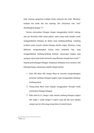 telah tertanam pengertian terdapat benda sebanyak dua buah. Misalnya,
terdapat dua katak dan dua kepiting, dan selanjutnya kata "dua"
dilambangkan dengan "2".
Karena menyatakan bilangan dengan menggunakan kerikil, ranting,
atau jari dirasakan tidak cukup praktis, maka orang mulai berpikir untuk
menggambarkan bilangan itu dalam suatu lambang-lambang. Lambang
(simbol) untuk menulis sebuah bilangan disebut angka. Misalnya, orang
Babilonia mengembangkan tulisan kuno berbentuk baji, yang
menggambarkan lambang-lambang berbeda, menyerupai tongkat yang
ujungnya tajam pada tanah liat basah yang dibentuk menjadi bata merah.10
Sejarah perkembangan bilangan selanjutnya dilakukan terus-menerus oleh
beberapa bangsa, diantaranya adalah sebagai berikut:
1. Pada 500 tahun SM, bangsa Maya di Amerika mengembangkan
penulisan lambang bilangan (angka) yang menggunakan lambang-
lambang pokok.
2. Orang-orang Mesir kuno (Egypt) menggunakan Hieroglif untuk
menuliskan bilangan-bilangan.
3. Pada abad ke-11, bangsa Arab menulis lambang bilangan (angka)
dari angka 1 sampi dengan 9 seperti yang ada dan terus dipakai
sampai saat ini oleh orang-orang Islam di seluruh dunia.
10
Ibid., 34
 