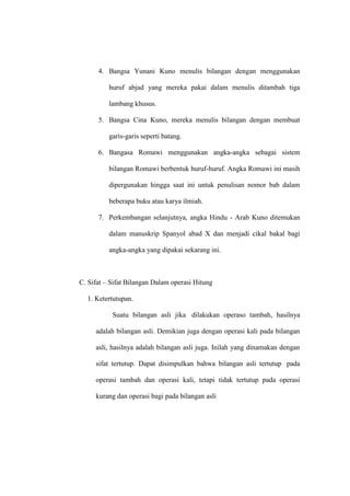 4. Bangsa Yunani Kuno menulis bilangan dengan menggunakan
huruf abjad yang mereka pakai dalam menulis ditambah tiga
lambang khusus.
5. Bangsa Cina Kuno, mereka menulis bilangan dengan membuat
garis-garis seperti batang.
6. Bangasa Romawi menggunakan angka-angka sebagai sistem
bilangan Romawi berbentuk huruf-huruf. Angka Romawi ini masih
dipergunakan hingga saat ini untuk penulisan nomor bab dalam
beberapa buku atau karya ilmiah.
7. Perkembangan selanjutnya, angka Hindu - Arab Kuno ditemukan
dalam manuskrip Spanyol abad X dan menjadi cikal bakal bagi
angka-angka yang dipakai sekarang ini.
C. Sifat – Sifat Bilangan Dalam operasi Hitung
1. Ketertutupan.
Suatu bilangan asli jika dilakukan operaso tambah, hasilnya
adalah bilangan asli. Demikian juga dengan operasi kali pada bilangan
asli, hasilnya adalah bilangan asli juga. Inilah yang dinamakan dengan
sifat tertutup. Dapat disimpulkan bahwa bilangan asli tertutup pada
operasi tambah dan operasi kali, tetapi tidak tertutup pada operasi
kurang dan operasi bagi pada bilangan asli
 