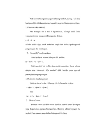 Pada sistem bilangan riil, operasi hitung tambah, kurang , kali dan
bagi memiliki sifat ketertutupan, kecuali i unsur nol dalam operasi bagi.
2. Komutatif (Pertukaran)
Jika bilangan riil a dan b dijumlahkan, hasilnya akan sama
walaupun tempat atau posisi bilangan itu ditukar.
a + b = b + a
sifat ini berlaku juga untuk perkalian, tetapi tidak berlaku pada operasi
pengurangan dan pembagian.
3. Asosiatif (Pengelompokan).
Untuk setiap a, b dan c bilangan riil, berlaku:
(a + b) + c = a + (b + c).
Sifat Asosiatif ini berlaku juga untuk perkalian. Sama halnya
dengan sifat komutatif, sifat asosiatif tidak berlaku pada operasi
pembagian dan pengurangan
4. Distributif atau Penyebaran
Untuk setiap a, b, dan c bilangan riil, berlaku sifat berikut:
a x (b + c) = (a x b) + (a x c)
atau
(a x b) + c = (a x c) + (b x c)
5. Elemen Satuan.
Elemen satuan disebut unsur identitas, sebuah unsur bilangan
yang dioperasikan dengan bilangan lain. Hasilnya adalah bilangan itu
sendiri. Pada operasi penambahan bilangan riil berlaku:
 