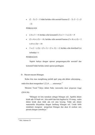 (2 – 3) -2 = -3 tidak berlaku sifat asosiatif karena (2 – 3) -2 = 2 - (3
- 2)
PERKALIAN
(-3) x 3 = -9, berlaku sifat komutatif (-3) x 3 = 3 x (-3) = -9
(2 x 4) x (-2) = -16, berlaku sifat asosiatif karena (2 x 4) x (-2) = 2
x (4 x (-2)) = -16
3 x (1 + (-2)) = (3 x 1) + (3 x -2) = -3, berlaku sifat distributif (x)
terhadap (+)
PEMBAGIAN
Seperti halnya dengan operasi pengurangan,sifat asosiatif dan
komutatif tidak berlaku untuk operasi pembagian.
D. Macam-macam Bilangan
Kalau kita mau menghitung jumlah apel yang ada dalam sekeranjang ,
maka kita akan mengarakan 1,2,3,4 ........seterusnya.11
Menurut Yusuf Yahya dalam buku matematika dasar perguruan tinggi
(2010:30):
“Bilangan ini kita namakan sebagai bilangan asli. Apabila dalam
kotak ada 10 buah roti , kita ambil dan kita bagikan ke 10 orang , maka
dalam kotak akan tidak ada roti atau kosong. Tidak ada dalam
matematika dinyatakan dengan lambang bilangan nol. Untuk lebih
mndalami mengenai pengertian bilangan dan akan di uraikan satu
persatu dengan contohnya.”
11
Ibid., halaman 36
 