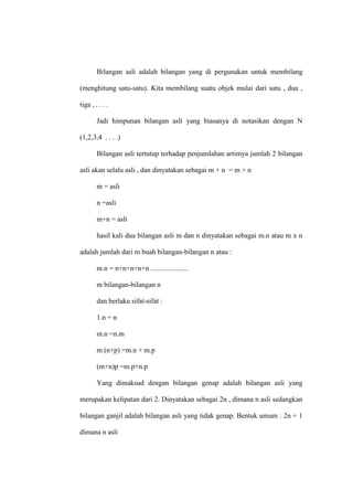 Bilangan asli adalah bilangan yang di pergunakan untuk membilang
(menghitung satu-satu). Kita membilang suatu objek mulai dari satu , dua ,
tiga , . . . .
Jadi himpunan bilangan asli yang biasanya di notasikan dengan N
(1,2,3,4 . . . .)
Bilangan asli tertutup terhadap penjumlahan artimya jumlah 2 bilangan
asli akan selalu asli , dan dinyatakan sebagai m + n = m + n
m = asli
n =asli
m+n = asli
hasil kali dua bilangan asli m dan n dinyatakan sebagai m.n atau m x n
adalah jumlah dari m buah bilangan-bilangan n atau :
m.n = n+n+n+n+n .....................
m bilangan-bilangan n
dan berlaku sifat-sifat :
1.n = n
m.n =n.m
m (n+p) =m.n + m.p
(m+n)p =m.p+n.p
Yang dimaksud dengan bilangan genap adalah bilangan asli yang
merupakan kelipatan dari 2. Dinyatakan sebagai 2n , dimana n asli sedangkan
bilangan ganjil adalah bilangan asli yang tidak genap. Bentuk umum : 2n + 1
dimana n asli
 
