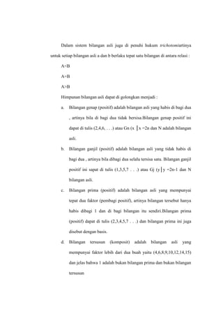 Dalam sistem bilangan asli juga di penuhi hukum trichotomiartinya
untuk setiap bilangan asli a dan b berlaku tepat satu bilangan di antara relasi :
A<B
A=B
A>B
Himpunan bilangan asli dapat di golongkan menjadi :
a. Bilangan genap (positif) adalah bilangan asli yang habis di bagi dua
, artinya bila di bagi dua tidak bersisa.Bilangan genap positif ini
dapat di tulis (2,4,6, . . .) atau Gn (x │x =2n dan N adalah bilangan
asli.
b. Bilangan ganjil (positif) adalah bilangan asli yang tidak habis di
bagi dua , artinya bila dibagi dua selalu tersisa satu. Bilangan ganjil
positif ini sapat di tulis (1,3,5,7 . . .) atau Gj (y│y =2n-1 dan N
bilangan asli.
c. Bilangan prima (positif) adalah bilangan asli yang mempunyai
tepat dua faktor (pembagi positif), artinya bilangan tersebut hanya
habis dibagi 1 dan di bagi bilangan itu sendiri.Bilangan prima
(positif) dapat di tulis (2,3,4,5,7 . . .) dan bilangan prima ini juga
disebut dengan basis.
d. Bilangan tersusun (komposit) adalah bilangan asli yang
mempunyai faktor lebih dari dua buah yaitu (4,6,8,9,10,12,14,15)
dan jelas bahwa 1 adalah bukan bilangan prima dan bukan bilangan
tersusun
 