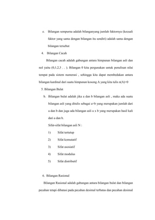 e. Bilangan sempurna adalah bilanganyang jumlah faktornya (kecuali
faktor yang sama dengan bilangan itu sendiri) adalah sama dengan
bilangan tersebut
4. Bilangan Cacah
Bilangan cacah adalah gabungan antara himpunan bilangan asli dan
nol yaitu (0,1,2,3 . . ). Bilangan 0 kita pergunakan untuk penulisan nilai
tempat pada sistem numerasi , sehingga kita dapat membedakan antara
bilangan kardinal dari suatu himpunan kosong A yang kita tulis n(A)=0
5. Bilangan Bulat
b. Bilangan bulat adalah jika a dan b bilangan asli , maka ada suatu
bilangan asli yang ditulis sebagai a+b yang merupakan jumlah dari
a dan b dan juga ada bilangan asli a x b yang merupakan hasil kali
dari a dan b.
Sifat-sifat bilangan asli N :
1) Sifat tertutup
2) Sifat komutatif
3) Sifat asosiatif
4) Sifat modulus
5) Sifat distributif
6. Bilangan Rasional
Bilangan Rasional adalah gabungan antara bilangan bulat dan bilangan
pecahan tetapi dibatasi pada pecahan desimal terbatas dan pecahan desimal
 