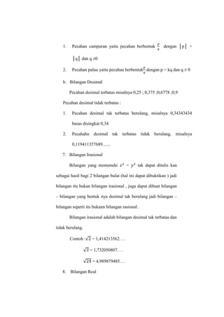 1. Pecahan campuran yaitu pecahan berbentuk dengan │p│ >
│q│ dan q ≠0
2. Pecahan palau yaitu pecahan berbentuk dengan p = kq dan q ≠ 0
b. Bilangan Desimal
Pecahan desimal terbatas misalnya 0,25 ; 0,375 ;0,6778 ;0,9
Pecahan desimal tidak terbatas :
1. Pecahan desimal tak terbatas berulang, misalnya 0,34343434
basas disingkat 0,34
2. Pecahahn desimal tak terbatas tidak berulang, misalnya
0,119411357689.......
7. Bilangan Irasional
Bilangan yang memenuhi = tak dapat ditulis kan
sebagai hasil bagi 2 bilangan bulat (hal ini dapat dibuktikan ) jadi
bilangan itu bukan bilangan irasional , juga dapat dibuat bilangan
– bilangan yang bentuk nya desimal tak berulang jadi bilangan –
bilangan seperti itu bukann bilangan rasional .
Bilangan irasional adalah bilangan desimal tak terbatas dan
tidak berulang.
Contoh : = 1,414213562. . .
= 1,732050807. . .
= 4,989879485. . .
8. Bilangan Real
 