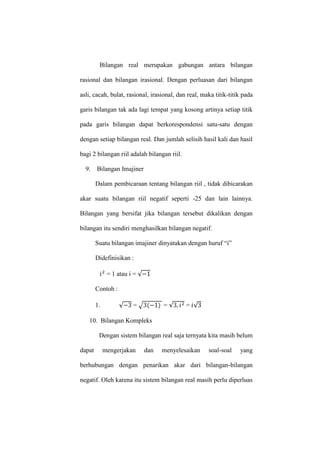 Bilangan real merupakan gabungan antara bilangan
rasional dan bilangan irasional. Dengan perluasan dari bilangan
asli, cacah, bulat, rasional, irasional, dan real, maka titik-titik pada
garis bilangan tak ada lagi tempat yang kosong artinya setiap titik
pada garis bilangan dapat berkorespondensi satu-satu dengan
dengan setiap bilangan real. Dan jumlah selisih hasil kali dan hasil
bagi 2 bilangan riil adalah bilangan riil.
9. Bilangan Imajiner
Dalam pembicaraan tentang bilangan riil , tidak dibicarakan
akar suatu bilangan riil negatif seperti -25 dan lain lainnya.
Bilangan yang bersifat jika bilangan tersebut dikalikan dengan
bilangan itu sendiri menghasilkan bilangan negatif.
Suatu bilangan imajiner dinyatakan dengan huruf “i”
Didefinisikan :
= 1 atau i =
Contoh :
1. = = =
10. Bilangan Kompleks
Dengan sistem bilangan real saja ternyata kita masih belum
dapat mengerjakan dan menyelesaikan soal-soal yang
berhubungan dengan penarikan akar dari bilangan-bilangan
negatif. Oleh karena itu sistem bilangan real masih perlu diperluas
 