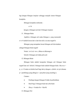 lagi dengan bilangan imajiner sehingga menjadi sistem bilangan
kompleks.
Bilangan kompleks terbentuk :
a+ bi
dengan a bilangan real dan b bilangan imajiner
11. Bilangan Bulat
Apabila n bilangan asli maka bilangan x yang memenuhi
n+x=0 adalah lawan dari n dan kita tulis (-n) atau negatif n
Bilangan yang merupakan lawan bilangan asli kita katakan
sebagai bilangan bulat negatif
Notasi : m+(-n)= m-n , dibaca m dikurangi n
Selisih 2 bilangan asli tidak perlu asli
12. Bilangan Bulat
Bilangan bulat adalah kumpulan bilangan asli bilangan bulat
negatif dan nol. Selisih 2 bilangan bulat adalah bilangan bulat. Jika m.n =
p , n ≠ 0 maka m disebut hasil bagi dari p dengan n ,ditulis :m=p/n dimana
p = pembilang (yang dibagi) n = penyebut (yang membagi ).
Catatan :
Pembagi dengan bilangan 0 tidak di perbolehkan
Hasil bagi 2 bilangan bulat tak sellu bulat
Jika p = 0 maka 0/n = 0(n≠0)
13. Bilangan Nol
 