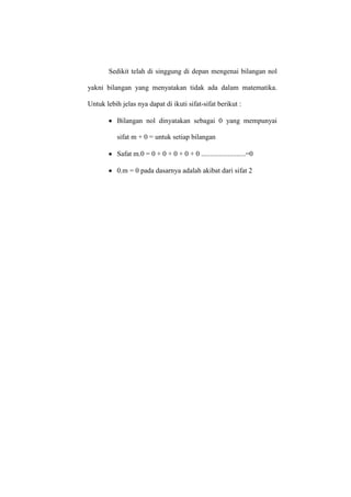 Sedikit telah di singgung di depan mengenai bilangan nol
yakni bilangan yang menyatakan tidak ada dalam matematika.
Untuk lebih jelas nya dapat di ikuti sifat-sifat berikut :
Bilangan nol dinyatakan sebagai 0 yang mempunyai
sifat m + 0 = untuk setiap bilangan
Safat m.0 = 0 + 0 + 0 + 0 + 0 .........................=0
0.m = 0 pada dasarnya adalah akibat dari sifat 2
 