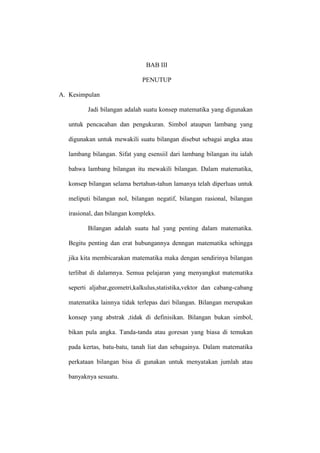 BAB III
PENUTUP
A. Kesimpulan
Jadi bilangan adalah suatu konsep matematika yang digunakan
untuk pencacahan dan pengukuran. Simbol ataupun lambang yang
digunakan untuk mewakili suatu bilangan disebut sebagai angka atau
lambang bilangan. Sifat yang esensiil dari lambang bilangan itu ialah
bahwa lambang bilangan itu mewakili bilangan. Dalam matematika,
konsep bilangan selama bertahun-tahun lamanya telah diperluas untuk
meliputi bilangan nol, bilangan negatif, bilangan rasional, bilangan
irasional, dan bilangan kompleks.
Bilangan adalah suatu hal yang penting dalam matematika.
Begitu penting dan erat hubungannya denngan matematika sehingga
jika kita membicarakan matematika maka dengan sendirinya bilangan
terlibat di dalamnya. Semua pelajaran yang menyangkut matematika
seperti aljabar,geometri,kalkulus,statistika,vektor dan cabang-cabang
matematika lainnya tidak terlepas dari bilangan. Bilangan merupakan
konsep yang abstrak ,tidak di definisikan. Bilangan bukan simbol,
bikan pula angka. Tanda-tanda atau goresan yang biasa di temukan
pada kertas, batu-batu, tanah liat dan sebagainya. Dalam matematika
perkataan bilangan bisa di gunakan untuk menyatakan jumlah atau
banyaknya sesuatu.
 
