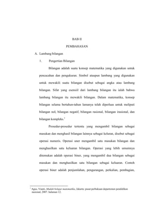 BAB II
PEMBAHASAN
A. Lambang bilangan
1. Pengertian Bilangan
Bilangan adalah suatu konsep matematika yang digunakan untuk
pencacahan dan pengukuran. Simbol ataupun lambang yang digunakan
untuk mewakili suatu bilangan disebut sebagai angka atau lambang
bilangan. Sifat yang esensiil dari lambang bilangan itu ialah bahwa
lambang bilangan itu mewakili bilangan. Dalam matematika, konsep
bilangan selama bertahun-tahun lamanya telah diperluas untuk meliputi
bilangan nol, bilangan negatif, bilangan rasional, bilangan irasional, dan
bilangan kompleks.1
Prosedur-prosedur tertentu yang mengambil bilangan sebagai
masukan dan menghasil bilangan lainnya sebagai keluran, disebut sebagai
operasi numeris. Operasi uner mengambil satu masukan bilangan dan
menghasilkan satu keluaran bilangan. Operasi yang lebih umumnya
ditemukan adalah operasi biner, yang mengambil dua bilangan sebagai
masukan dan menghasilkan satu bilangan sebagai keluaran. Contoh
operasi biner adalah penjumlahan, pengurangan, perkalian, pembagian,
1
Agus, Vianti, Mudah belajar matematika, Jakarta: pusat perbukuan departemen pendidikan
nasional, 2007. halaman 12.
 