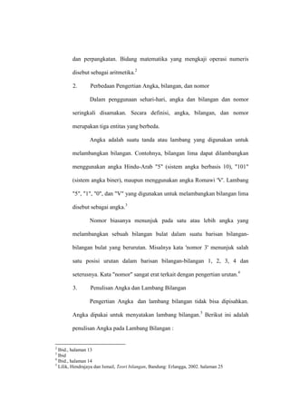 dan perpangkatan. Bidang matematika yang mengkaji operasi numeris
disebut sebagai aritmetika.2
2. Perbedaan Pengertian Angka, bilangan, dan nomor
Dalam penggunaan sehari-hari, angka dan bilangan dan nomor
seringkali disamakan. Secara definisi, angka, bilangan, dan nomor
merupakan tiga entitas yang berbeda.
Angka adalah suatu tanda atau lambang yang digunakan untuk
melambangkan bilangan. Contohnya, bilangan lima dapat dilambangkan
menggunakan angka Hindu-Arab "5" (sistem angka berbasis 10), "101"
(sistem angka biner), maupun menggunakan angka Romawi 'V'. Lambang
"5", "1", "0", dan "V" yang digunakan untuk melambangkan bilangan lima
disebut sebagai angka.3
Nomor biasanya menunjuk pada satu atau lebih angka yang
melambangkan sebuah bilangan bulat dalam suatu barisan bilangan-
bilangan bulat yang berurutan. Misalnya kata 'nomor 3' menunjuk salah
satu posisi urutan dalam barisan bilangan-bilangan 1, 2, 3, 4 dan
seterusnya. Kata "nomor" sangat erat terkait dengan pengertian urutan.4
3. Penulisan Angka dan Lambang Bilangan
Pengertian Angka dan lambang bilangan tidak bisa dipisahkan.
Angka dipakai untuk menyatakan lambang bilangan.5
Berikut ini adalah
penulisan Angka pada Lambang Bilangan :
2
Ibid., halaman 13
3
Ibid
4
Ibid., halaman 14
5
Lilik, Hendrajaya dan Ismail, Teori bilangan, Bandung: Erlangga, 2002. halaman 25
 