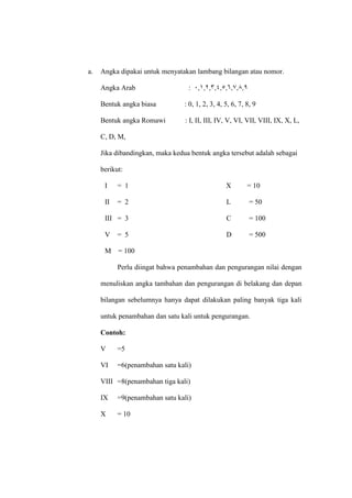 a. Angka dipakai untuk menyatakan lambang bilangan atau nomor.
Angka Arab :
Bentuk angka biasa : 0, 1, 2, 3, 4, 5, 6, 7, 8, 9
Bentuk angka Romawi : I, II, III, IV, V, VI, VII, VIII, IX, X, L,
C, D, M,
Jika dibandingkan, maka kedua bentuk angka tersebut adalah sebagai
berikut:
I = 1 X = 10
II = 2 L = 50
III = 3 C = 100
V = 5 D = 500
M = 100
Perlu diingat bahwa penambahan dan pengurangan nilai dengan
menuliskan angka tambahan dan pengurangan di belakang dan depan
bilangan sebelumnya hanya dapat dilakukan paling banyak tiga kali
untuk penambahan dan satu kali untuk pengurangan.
Contoh:
V =5
VI =6(penambahan satu kali)
VIII =8(penambahan tiga kali)
IX =9(penambahan satu kali)
X = 10
 