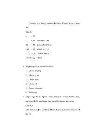 Demikian juga halnya terhadap lambang bilangan Romawi yang
lain.
Contoh:
L = 50
LI = 51 (adalah 50 + 1)
XL = 40 (salah jika XXXX)
LXV = 65 (adalah 50 + 15)
LIX = 59 (adalah 50 + 9)
MCMXCIX = 1999
b. Angka digunakan untuk menyatakan
1) Ukuran panjang
2) Ukuran berat
3) Ukuran luas
4) Ukuran isi
5) Satuan waktu dan
6) Nilai uang
c. Angka juga lazim dipakai untuk menandai nomor rumah, jalan,
apartemen, hotel, atau kamar pada alamat (kediaman seseorang)
Contoh:S
Jalan Pahlawan No. 140 Hotel Mesra, Kamar 500Jalan Sulaksana III
No. 54
 