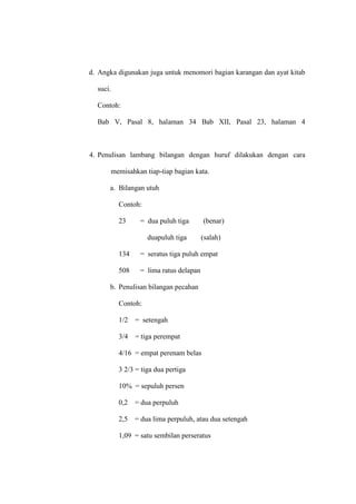 d. Angka digunakan juga untuk menomori bagian karangan dan ayat kitab
suci.
Contoh:
Bab V, Pasal 8, halaman 34 Bab XII, Pasal 23, halaman 4
4. Penulisan lambang bilangan dengan huruf dilakukan dengan cara
memisahkan tiap-tiap bagian kata.
a. Bilangan utuh
Contoh:
23 = dua puluh tiga (benar)
duapuluh tiga (salah)
134 = seratus tiga puluh empat
508 = lima ratus delapan
b. Penulisan bilangan pecahan
Contoh:
1/2 = setengah
3/4 = tiga perempat
4/16 = empat perenam belas
3 2/3 = tiga dua pertiga
10% = sepuluh persen
0,2 = dua perpuluh
2,5 = dua lima perpuluh, atau dua setengah
1,09 = satu sembilan perseratus
 