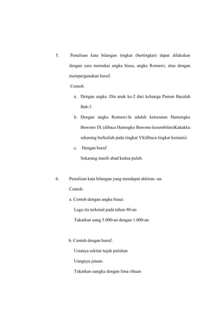 5. Penulisan kata bilangan tingkat (bertingkat) dapat dilakukan
dengan cara memakai angka biasa, angka Romawi, atau dengan
mempergunakan huruf.
Contoh:
a. Dengan angka :Dia anak ke-2 dari keluarga Paman Bacalah
Bab-3
b. Dengan angka Romawi:Ia adalah keturunan Hamengku
Buwono IX (dibaca Hamngku Buwono kesembilan)Kakakku
sekarang berkuliah pada tingkat VI(dibaca tingkat keenam)
c. Dengan huruf
Sekarang masih abad kedua puluh.
6. Penulisan kata bilangan yang mendapat akhiran -an.
Contoh:
a. Contoh dengan angka biasa:
Lagu itu terkenal pada tahun 80-an
Tukarkan uang 5.000-an dengan 1.000-an
b. Contoh dengan huruf:
Usianya sekitar tujuh puluhan
Uangnya jutaan.
Tukarkan uangku dengan lima ribuan
 