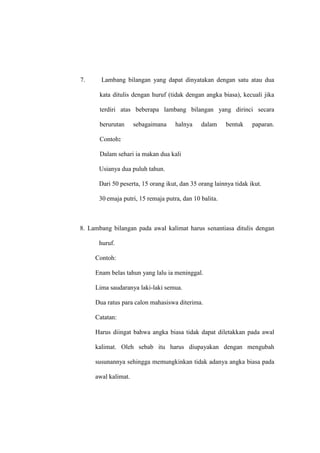 7. Lambang bilangan yang dapat dinyatakan dengan satu atau dua
kata ditulis dengan huruf (tidak dengan angka biasa), kecuali jika
terdiri atas beberapa lambang bilangan yang dirinci secara
berurutan sebagaimana halnya dalam bentuk paparan.
Contoh:
Dalam sehari ia makan dua kali
Usianya dua puluh tahun.
Dari 50 peserta, 15 orang ikut, dan 35 orang lainnya tidak ikut.
30 emaja putri, 15 remaja putra, dan 10 balita.
8. Lambang bilangan pada awal kalimat harus senantiasa ditulis dengan
huruf.
Contoh:
Enam belas tahun yang lalu ia meninggal.
Lima saudaranya laki-laki semua.
Dua ratus para calon mahasiswa diterima.
Catatan:
Harus diingat bahwa angka biasa tidak dapat diletakkan pada awal
kalimat. Oleh sebab itu harus diupayakan dengan mengubah
susunannya sehingga memungkinkan tidak adanya angka biasa pada
awal kalimat.
 