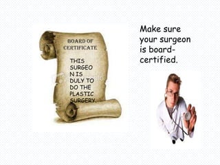 Make sure
 BOARD OF     your surgeon
CERTIFICATE   is board-
  THIS        certified.
  SURGEO
  N IS
  DULY TO
  DO THE
  PLASTIC
  SURGERY.
 