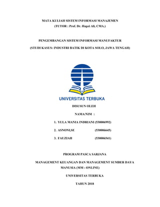 MATA KULIAH SISTEM INFORMASI MANAJEMEN
(TUTOR : Prof. Dr. Hapzi Ali, CMA.)
PENGEMBANGAN SISTEM INFORMASI MANUFAKTUR
(STUDI KASUS: INDUSTRI BATIK DI KOTA SOLO, JAWA TENGAH)
DISUSUN OLEH
NAMA/NIM :
1. YULA MANIA INDRIANI (530006992)
2. ASNONI,SE (530006645)
3. FAUZIAH (530006541)
PROGRAM PASCA SARJANA
MANAGEMENT KEUANGAN DAN MANAGEMENT SUMBER DAYA
MANUSIA (MM - ONLINE)
UNIVERSITAS TERBUKA
TAHUN 2018
 