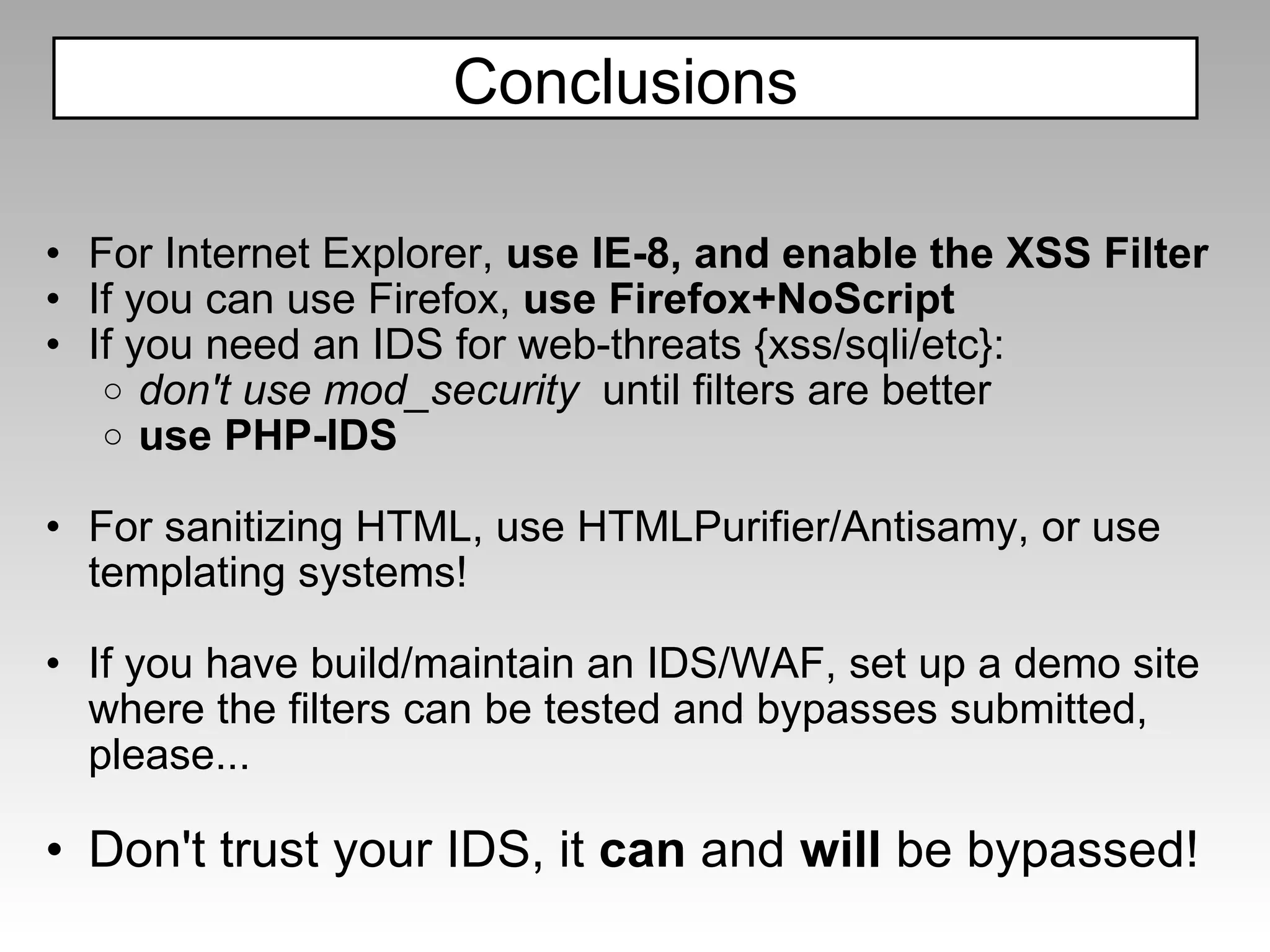 For Internet Explorer,  use IE-8, and enable the XSS Filter  If you can use Firefox,  use Firefox+NoScript If you need an IDS for web-threats {xss/sqli/etc}: don't use mod_security  until filters are better use PHP-IDS   For sanitizing HTML, use HTMLPurifier/Antisamy, or use templating systems! If you have build/maintain an IDS/WAF, set up a demo site where the filters can be tested and bypasses submitted, please...   Don't trust your IDS, it  can  and  will  be bypassed! Conclusions 