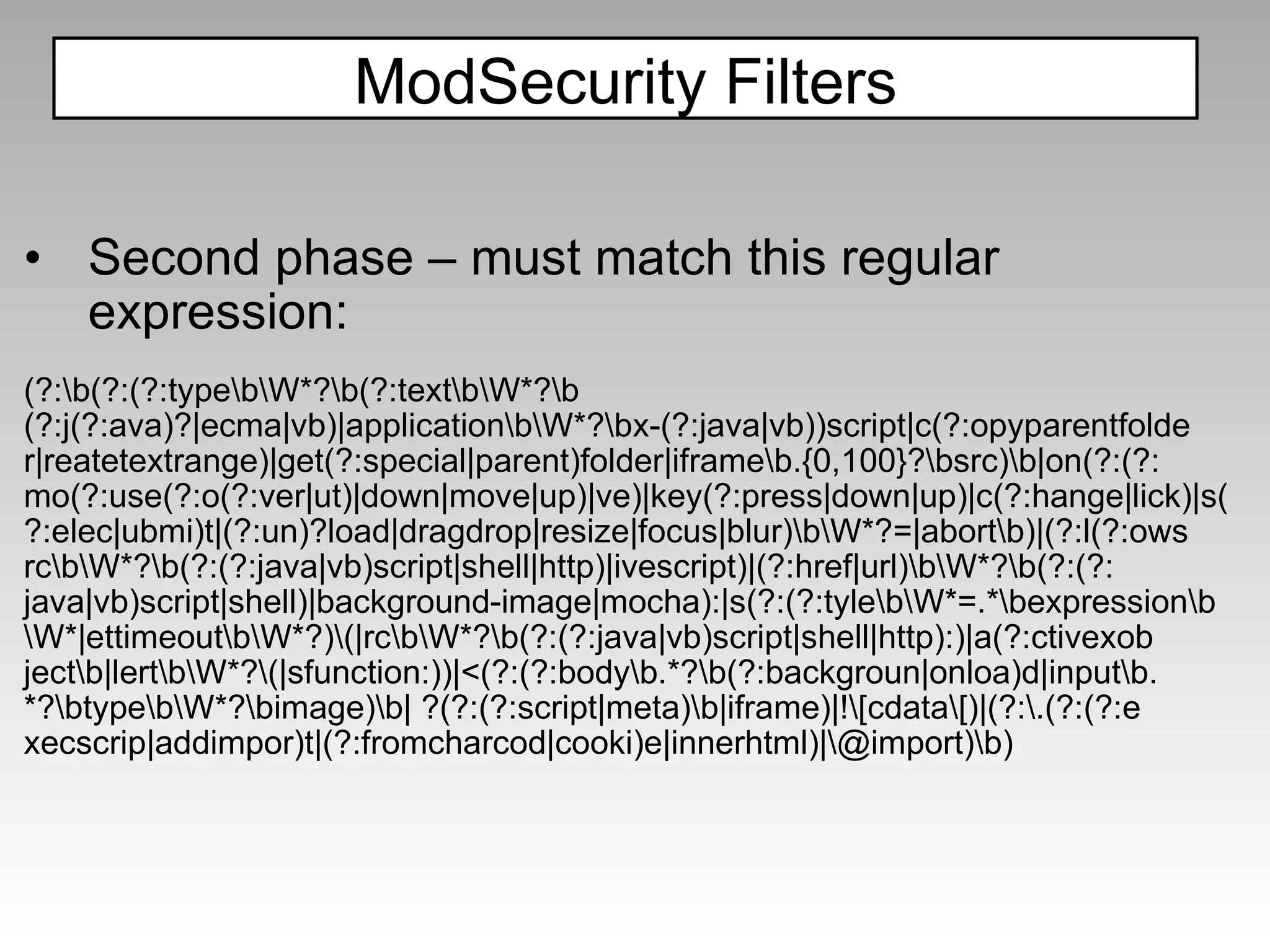 Second phase – must match this regular expression: (?:\b(?:(?:type\b\W*?\b(?:text\b\W*?\b (?:j(?:ava)?|ecma|vb)|application\b\W*?\bx-(?:java|vb))script|c(?:opyparentfolde r|reatetextrange)|get(?:special|parent)folder|iframe\b.{0,100}?\bsrc)\b|on(?:(?: mo(?:use(?:o(?:ver|ut)|down|move|up)|ve)|key(?:press|down|up)|c(?:hange|lick)|s( ?:elec|ubmi)t|(?:un)?load|dragdrop|resize|focus|blur)\b\W*?=|abort\b)|(?:l(?:ows rc\b\W*?\b(?:(?:java|vb)script|shell|http)|ivescript)|(?:href|url)\b\W*?\b(?:(?: java|vb)script|shell)|background-image|mocha):|s(?:(?:tyle\b\W*=.*\bexpression\b \W*|ettimeout\b\W*?)\(|rc\b\W*?\b(?:(?:java|vb)script|shell|http):)|a(?:ctivexob ject\b|lert\b\W*?\(|sfunction:))|<(?:(?:body\b.*?\b(?:backgroun|onloa)d|input\b. *?\btype\b\W*?\bimage)\b| ?(?:(?:script|meta)\b|iframe)|!\[cdata\[)|(?:\.(?:(?:e xecscrip|addimpor)t|(?:fromcharcod|cooki)e|innerhtml)|\@import)\b) ModSecurity Filters 