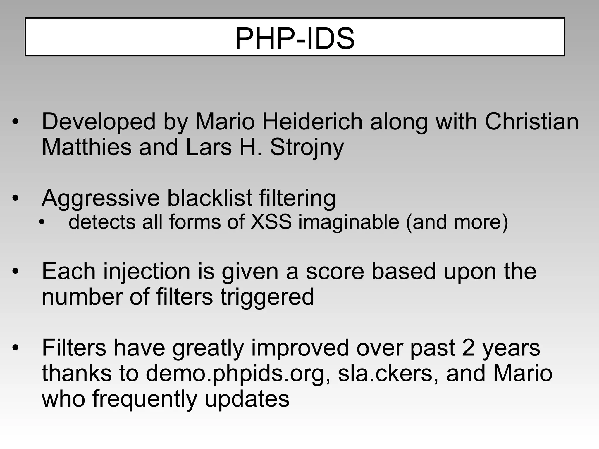 D eveloped by Mario Heiderich along with Christian Matthies and Lars H. Strojny Aggressive blacklist filtering detects all forms of XSS imaginable (and more) Each injection is given a score based upon the number of filters triggered Filters have greatly improved over past 2 years thanks to demo.phpids.org, sla.ckers, and Mario who frequently updates PHP-IDS 
