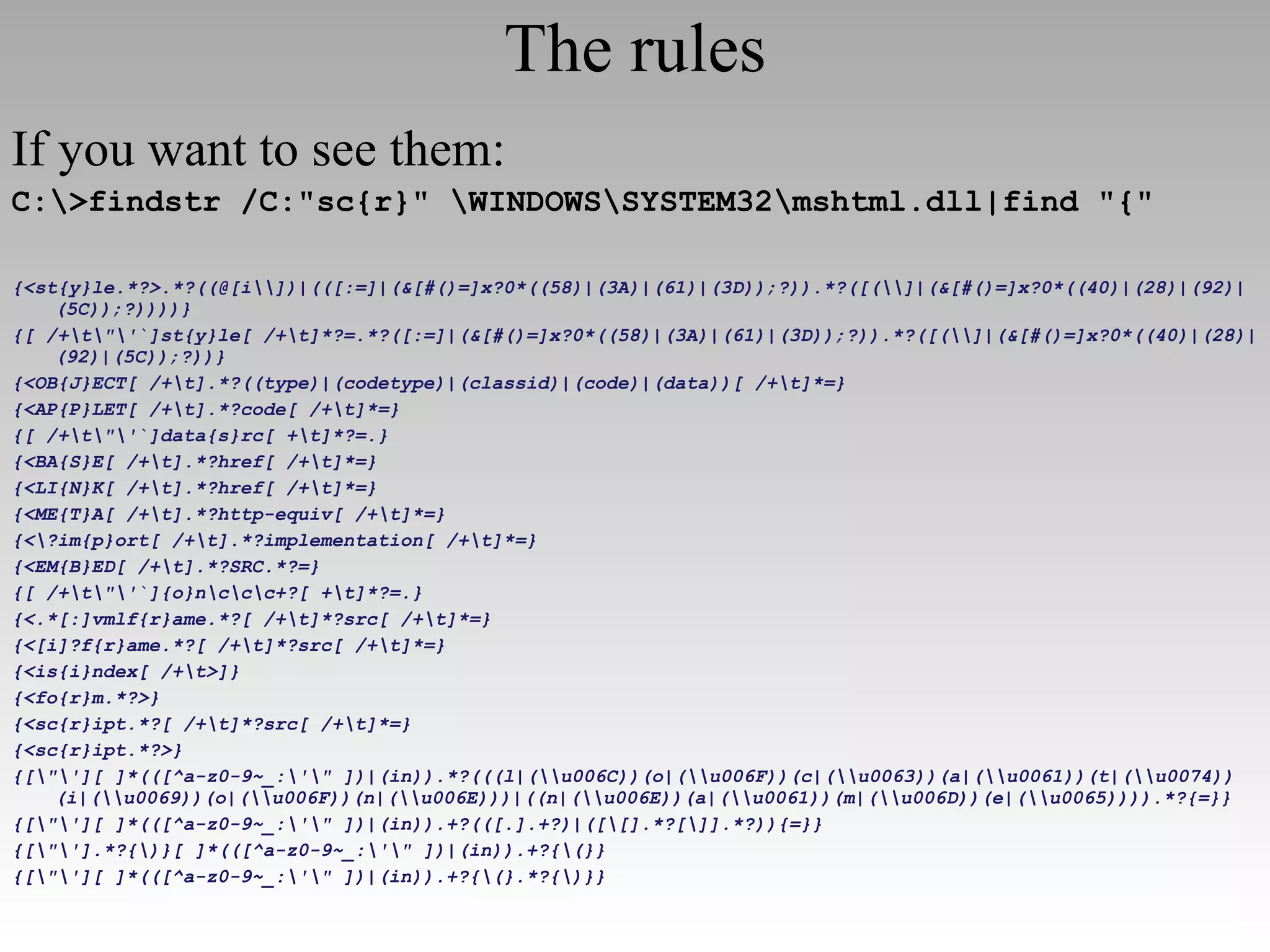 The rules If you want to see them: C:\>findstr /C:"sc{r}" \WINDOWS\SYSTEM32\mshtml.dll|find "{" {<st{y}le.*?>.*?((@[i\\])|(([:=]|(&[#()=]x?0*((58)|(3A)|(61)|(3D));?)).*?([(\\]|(&[#()=]x?0*((40)|(28)|(92)|(5C));?))))} {[ /+\t\"\'`]st{y}le[ /+\t]*?=.*?([:=]|(&[#()=]x?0*((58)|(3A)|(61)|(3D));?)).*?([(\\]|(&[#()=]x?0*((40)|(28)|(92)|(5C));?))} {<OB{J}ECT[ /+\t].*?((type)|(codetype)|(classid)|(code)|(data))[ /+\t]*=} {<AP{P}LET[ /+\t].*?code[ /+\t]*=} {[ /+\t\"\'`]data{s}rc[ +\t]*?=.} {<BA{S}E[ /+\t].*?href[ /+\t]*=} {<LI{N}K[ /+\t].*?href[ /+\t]*=} {<ME{T}A[ /+\t].*?http-equiv[ /+\t]*=} {<\?im{p}ort[ /+\t].*?implementation[ /+\t]*=} {<EM{B}ED[ /+\t].*?SRC.*?=} {[ /+\t\"\'`]{o}n\c\c\c+?[ +\t]*?=.} {<.*[:]vmlf{r}ame.*?[ /+\t]*?src[ /+\t]*=} {<[i]?f{r}ame.*?[ /+\t]*?src[ /+\t]*=} {<is{i}ndex[ /+\t>]} {<fo{r}m.*?>} {<sc{r}ipt.*?[ /+\t]*?src[ /+\t]*=} {<sc{r}ipt.*?>} {[\"\'][ ]*(([^a-z0-9~_:\'\" ])|(in)).*?(((l|(\\u006C))(o|(\\u006F))(c|(\\u0063))(a|(\\u0061))(t|(\\u0074))(i|(\\u0069))(o|(\\u006F))(n|(\\u006E)))|((n|(\\u006E))(a|(\\u0061))(m|(\\u006D))(e|(\\u0065)))).*?{=}} {[\"\'][ ]*(([^a-z0-9~_:\'\" ])|(in)).+?(([.].+?)|([\[].*?[\]].*?)){=}} {[\"\'].*?{\)}[ ]*(([^a-z0-9~_:\'\" ])|(in)).+?{\(}} {[\"\'][ ]*(([^a-z0-9~_:\'\" ])|(in)).+?{\(}.*?{\)}} 