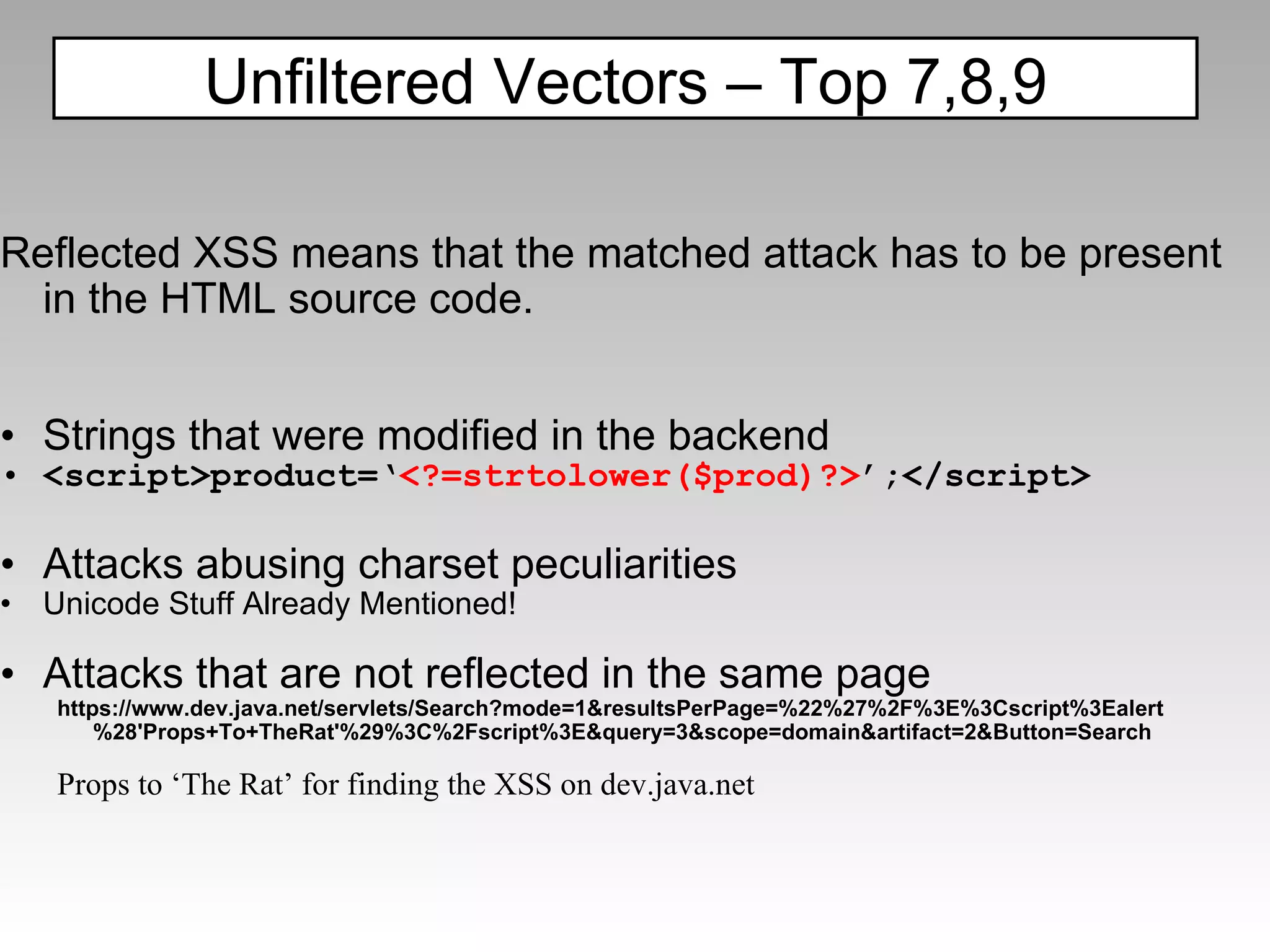 Reflected XSS means that the matched attack has to be present in the HTML source code. Strings that were modified in the backend <script>product=‘ <?=strtolower($prod)?> ’;</script> Attacks abusing charset peculiarities Unicode Stuff Already Mentioned! Attacks that are not reflected in the same page https://www.dev.java.net/servlets/Search?mode=1&resultsPerPage=%22%27%2F%3E%3Cscript%3Ealert%28'Props+To+TheRat'%29%3C%2Fscript%3E&query=3&scope=domain&artifact=2&Button=Search Props to ‘The Rat’ for finding the XSS on dev.java.net Unfiltered Vectors – Top 7,8,9 