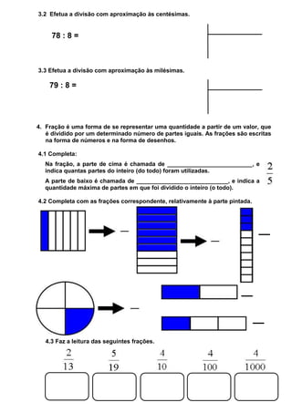 3.2 Efetua a divisão com aproximação às centésimas.

78 : 8 =

3.3 Efetua a divisão com aproximação às milésimas.

79 : 8 =

4. Fração é uma forma de se representar uma quantidade a partir de um valor, que
é dividido por um determinado número de partes iguais. As frações são escritas
na forma de números e na forma de desenhos.
4.1 Completa:
Na fração, a parte de cima é chamada de __________________________, e
indica quantas partes do inteiro (do todo) foram utilizadas.
A parte de baixo é chamada de ____________________________, e indica a
quantidade máxima de partes em que foi dividido o inteiro (o todo).
4.2 Completa com as frações correspondente, relativamente à parte pintada.

4.3 Faz a leitura das seguintes frações.

 