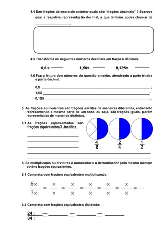 4.4 Das frações do exercício anterior quais são “frações decimais” ? Escreve
qual a respetiva representação decimal, a que também podes chamar de
___________________.

4.5 Transforma os seguintes números decimais em frações decimais.

0,8 =

1,50=

0,125=

4.6 Faz a leitura dos números da questão anterior, atendendo á parte inteira
e parte decimal.
0,8 ___________________________________________________________ ;
1,50 __________________________________________________________;
0,125 __________________________________________________________.
5. As frações equivalentes são frações escritas de maneiras diferentes, entretanto
representando a mesma parte de um todo, ou seja, são frações iguais, porém
representadas de maneiras distintas.
5.1 As frações representadas são
frações equivalentes? Justifica.
____________________________
____________________________
____________________________
___________________________________________________________________
___________________________________________________________________
6. Se multiplicares ou dividires o numerador e o denominador pelo mesmo número
obténs frações equivalentes.
6.1 Completa com frações equivalentes multiplicando:

6.2 Completa com frações equivalentes dividindo:

24 :
84 :

 
