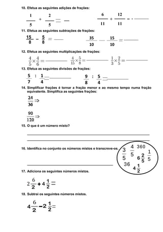 10. Efetua as seguintes adições de frações:

1

2

+

5

=

6

12
+

11

5

=
11

11. Efetua as seguintes subtrações de frações:

15
8

5
8

35
10

15
10

12. Efetua as seguintes multiplicações de frações:

13. Efetua as seguintes divisões de frações:

5 : 1
7
4

9 : 5
8
4

14. Simplificar frações é tornar a fração menor e ao mesmo tempo numa fração
equivalente. Simplifica as seguintes frações:

15. O que é um número misto?
___________________________________________________________________
___________________________________________________________________
16. Identifica no conjunto os números mistos e transcreve-os.

_______________________________________________
17. Adiciona os seguintes números mistos.

18. Subtrai os seguintes números mistos.

 
