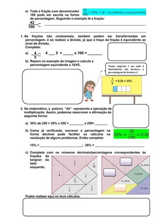 e) Toda a fração com denominador
100 pode ser escrita na forma
de percentagem. Seguindo o exemplo lê a fração:

42
100
__________________________________________________________________
1. As frações não centesimais, também podem ser transformadas em
percentagem, é só realizar a divisão, já que o traço da fração é equivalente ao
sinal de divisão.
Completa:
a)

4
5

4 ___ 5 = _____ x 100 = _______

b) Repara no exemplo da imagem e calcula a
percentagem equivalente a 18/45.

Numa empresa 1 em cada 4
funcionários são técnicos, a
percentagem de técnicos é:

2. Na matemática, a palavra “de” representa a operação de
multiplicação. Assim, podemos reescrever a afirmação da
seguinte forma:
a) 30% de 250 = 30% x 250 = ________ x 250= _______
b) Como já verificaste, escrever a percentagem na
forma decimal pode facilitar os cálculos na
resolução de alguns problemas. Então completa:
15% = ________________________; 29% = ____________________________
c) Completa com os números decimais/percentagens correspondentes às
frações do
tangran do
lado
esquerdo.

Podes realizar aqui os teus cálculos.

 