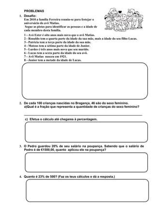 PROBLEMAS
1. Desafio:
Em 2010 a família Ferreira reuniu-se para festejar o
aniversário do avô Matias.
Segue as pistas para identificar as pessoas e a idade de
cada membro desta família.
1 - Avó Ester é oito anos mais nova que o avô Matias.
2 - Ronaldo tem a quarta parte da idade da sua mãe, mais a idade do seu filho Lucas.
3 - Patrícia tem a terça parte da idade da sua mãe.
4 - Mateus tem a sétima parte da idade de Junior.
5 - Lurdes é três anos mais nova que seu marido.
6 - Lucas tem a sexta parte da idade do seu avô.
7 - Avô Matias nasceu em 1921.
8 - Junior tem a metade da idade de Lucas.

2. De cada 100 crianças nascidas no Bragança, 46 são do sexo feminino.
a)Qual é a fração que representa a quantidade de crianças do sexo feminino?
____________________________________________________________________
c) Efetua o cálculo até chegares à percentagem.

3. O Pedro guardou 20% de seu salário na poupança. Sabendo que o salário de
Pedro é de €1500,00, quanto aplicou ele na poupança?

4. Quanto é 23% de 500? (Faz os teus cálculos e dá a resposta.)

 