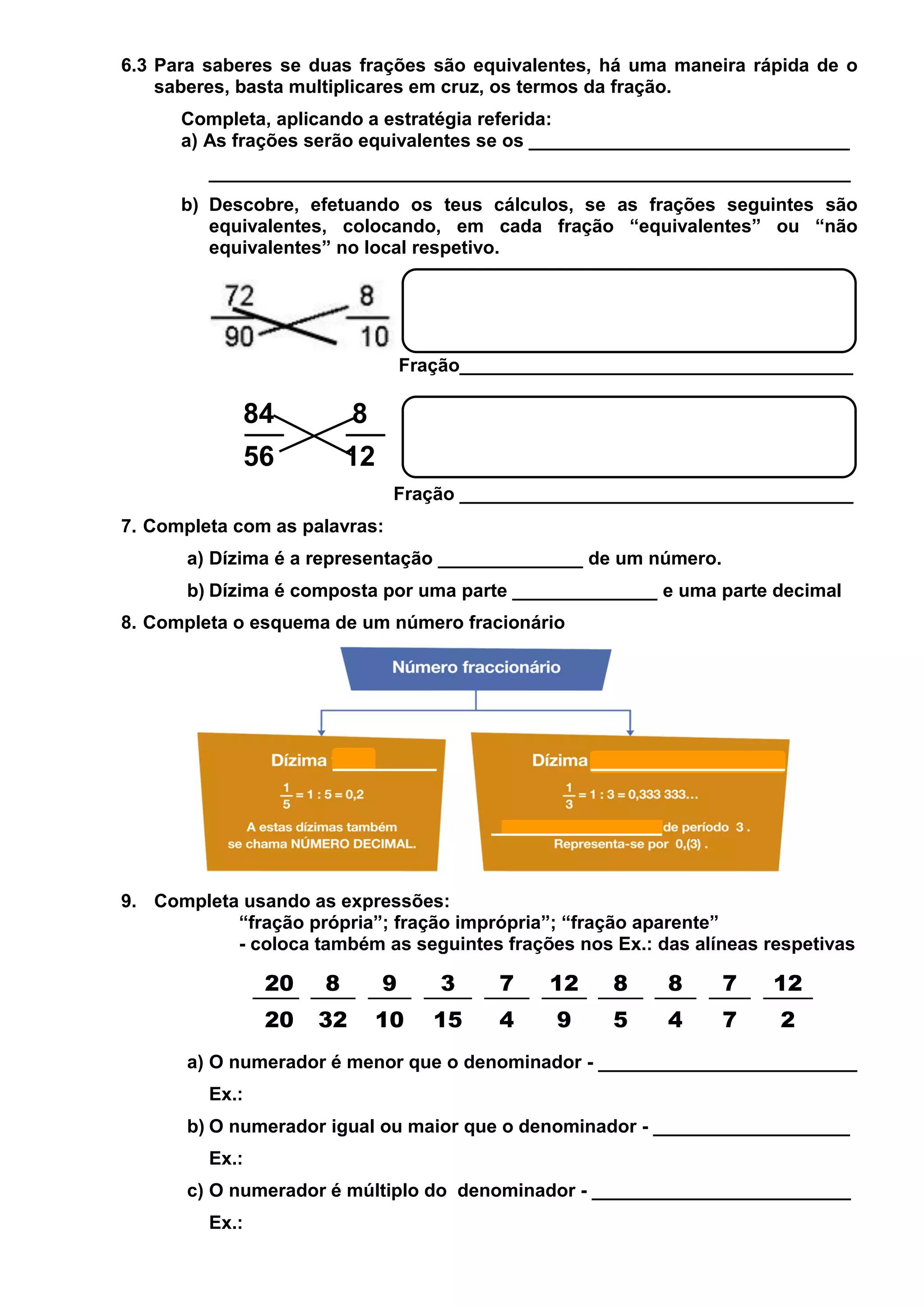 6.3 Para saberes se duas frações são equivalentes, há uma maneira rápida de o
saberes, basta multiplicares em cruz, os termos da fração.
Completa, aplicando a estratégia referida:
a) As frações serão equivalentes se os _______________________________
______________________________________________________________
b) Descobre, efetuando os teus cálculos, se as frações seguintes são
equivalentes, colocando, em cada fração “equivalentes” ou “não
equivalentes” no local respetivo.

Fração______________________________________

84

8

56

12
Fração ______________________________________

7. Completa com as palavras:
a) Dízima é a representação ______________ de um número.
b) Dízima é composta por uma parte ______________ e uma parte decimal
8. Completa o esquema de um número fracionário

9. Completa usando as expressões:
“fração própria”; fração imprópria”; “fração aparente”
- coloca também as seguintes frações nos Ex.: das alíneas respetivas

20

8

9

3

7

12

8

8

7

12

20

32

10

15

4

9

5

4

7

2

a) O numerador é menor que o denominador - _________________________
Ex.:
b) O numerador igual ou maior que o denominador - ___________________
Ex.:
c) O numerador é múltiplo do denominador - _________________________
Ex.:

 