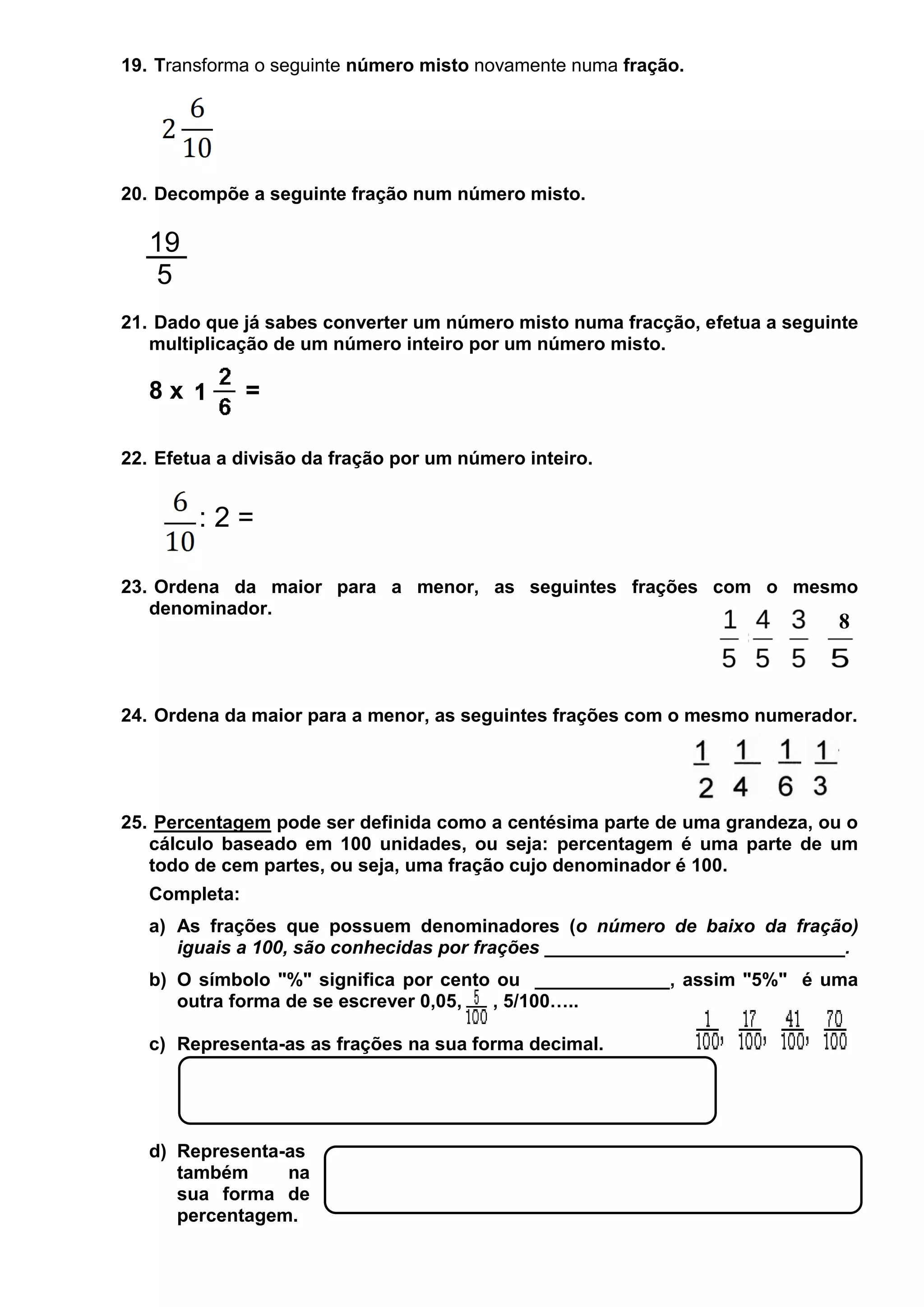 19. Transforma o seguinte número misto novamente numa fração.

20. Decompõe a seguinte fração num número misto.

19
5
21. Dado que já sabes converter um número misto numa fracção, efetua a seguinte
multiplicação de um número inteiro por um número misto.

8x

=

22. Efetua a divisão da fração por um número inteiro.

:2=
23. Ordena da maior para a menor, as seguintes frações com o mesmo
denominador.

8

24. Ordena da maior para a menor, as seguintes frações com o mesmo numerador.

25. Percentagem pode ser definida como a centésima parte de uma grandeza, ou o
cálculo baseado em 100 unidades, ou seja: percentagem é uma parte de um
todo de cem partes, ou seja, uma fração cujo denominador é 100.
Completa:
a) As frações que possuem denominadores (o número de baixo da fração)
iguais a 100, são conhecidas por frações _____________________________.
b) O símbolo "%" significa por cento ou _____________, assim "5%" é uma
outra forma de se escrever 0,05,
, 5/100…..
c) Representa-as as frações na sua forma decimal.

d) Representa-as
também
na
sua forma de
percentagem.

 
