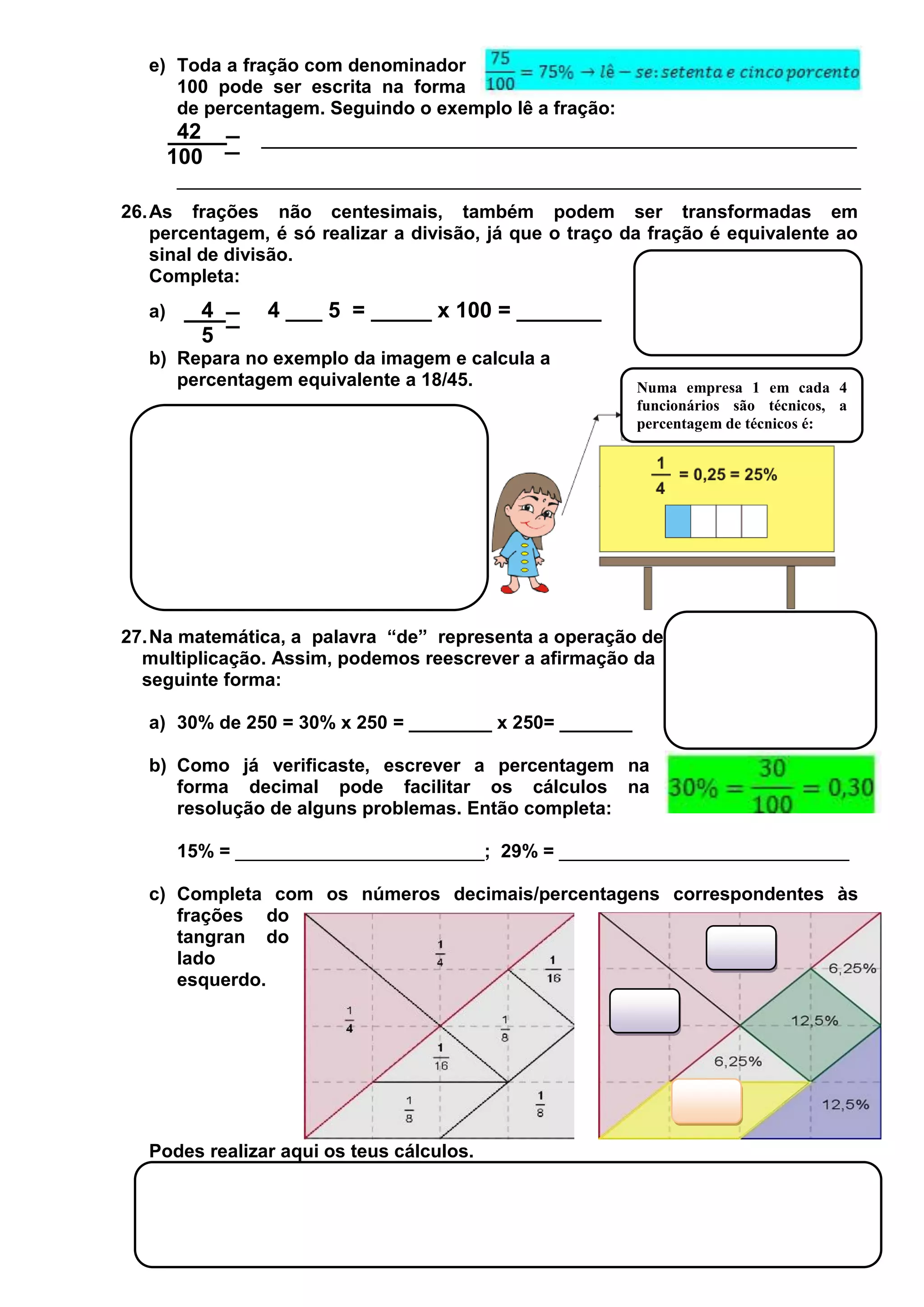 e) Toda a fração com denominador
100 pode ser escrita na forma
de percentagem. Seguindo o exemplo lê a fração:

42
100
__________________________________________________________________
26. As frações não centesimais, também podem ser transformadas em
percentagem, é só realizar a divisão, já que o traço da fração é equivalente ao
sinal de divisão.
Completa:
a)

4
5

4 ___ 5 = _____ x 100 = _______

b) Repara no exemplo da imagem e calcula a
percentagem equivalente a 18/45.

Numa empresa 1 em cada 4
funcionários são técnicos, a
percentagem de técnicos é:

27. Na matemática, a palavra “de” representa a operação de
multiplicação. Assim, podemos reescrever a afirmação da
seguinte forma:
a) 30% de 250 = 30% x 250 = ________ x 250= _______
b) Como já verificaste, escrever a percentagem na
forma decimal pode facilitar os cálculos na
resolução de alguns problemas. Então completa:
15% = ________________________; 29% = ____________________________
c) Completa com os números decimais/percentagens correspondentes às
frações do
tangran do
lado
esquerdo.

Podes realizar aqui os teus cálculos.

 