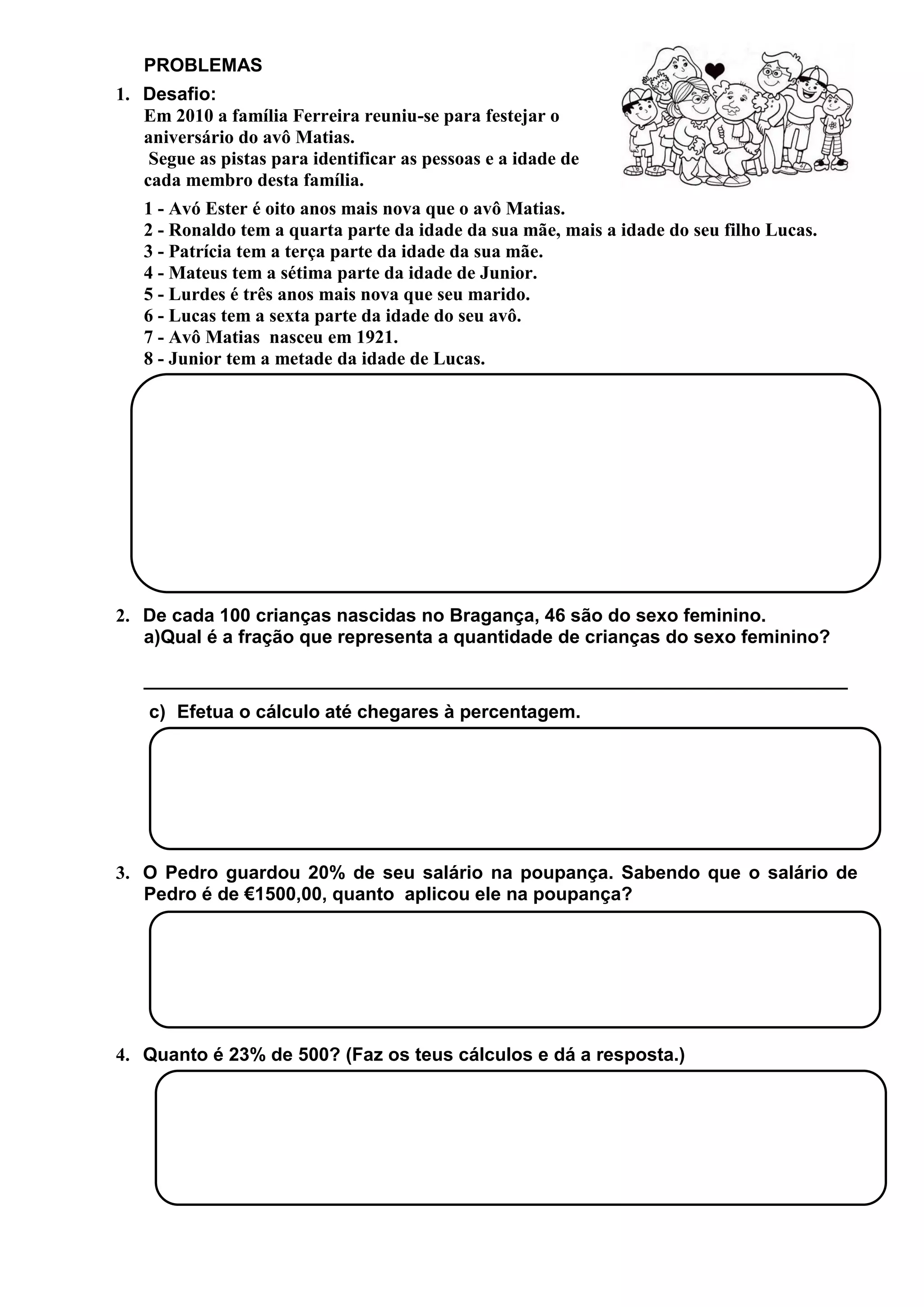 PROBLEMAS
1. Desafio:
Em 2010 a família Ferreira reuniu-se para festejar o
aniversário do avô Matias.
Segue as pistas para identificar as pessoas e a idade de
cada membro desta família.
1 - Avó Ester é oito anos mais nova que o avô Matias.
2 - Ronaldo tem a quarta parte da idade da sua mãe, mais a idade do seu filho Lucas.
3 - Patrícia tem a terça parte da idade da sua mãe.
4 - Mateus tem a sétima parte da idade de Junior.
5 - Lurdes é três anos mais nova que seu marido.
6 - Lucas tem a sexta parte da idade do seu avô.
7 - Avô Matias nasceu em 1921.
8 - Junior tem a metade da idade de Lucas.

2. De cada 100 crianças nascidas no Bragança, 46 são do sexo feminino.
a)Qual é a fração que representa a quantidade de crianças do sexo feminino?
____________________________________________________________________
c) Efetua o cálculo até chegares à percentagem.

3. O Pedro guardou 20% de seu salário na poupança. Sabendo que o salário de
Pedro é de €1500,00, quanto aplicou ele na poupança?

4. Quanto é 23% de 500? (Faz os teus cálculos e dá a resposta.)

 
