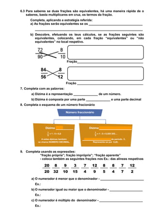6.3 Para saberes se duas frações são equivalentes, há uma maneira rápida de o
saberes, basta multiplicares em cruz, os termos da fração.
Completa, aplicando a estratégia referida:
a) As frações serão equivalentes se os _______________________________
______________________________________________________________
b) Descobre, efetuando os teus cálculos, se as frações seguintes são
equivalentes, colocando, em cada fração “equivalentes” ou “não
equivalentes” no local respetivo.
Fração______________________________________
84 8
56 12
Fração ______________________________________
7. Completa com as palavras:
a) Dízima é a representação ______________ de um número.
b) Dízima é composta por uma parte ______________ e uma parte decimal
8. Completa o esquema de um número fracionário
9. Completa usando as expressões:
“fração própria”; fração imprópria”; “fração aparente”
- coloca também as seguintes frações nos Ex.: das alíneas respetivas
a) O numerador é menor que o denominador - _________________________
Ex.:
b) O numerador igual ou maior que o denominador - ___________________
Ex.:
c) O numerador é múltiplo do denominador - _________________________
Ex.:
20 8 9 3 7 12 8 8 7 12
20 32 10 15 4 9 5 4 7 2
 