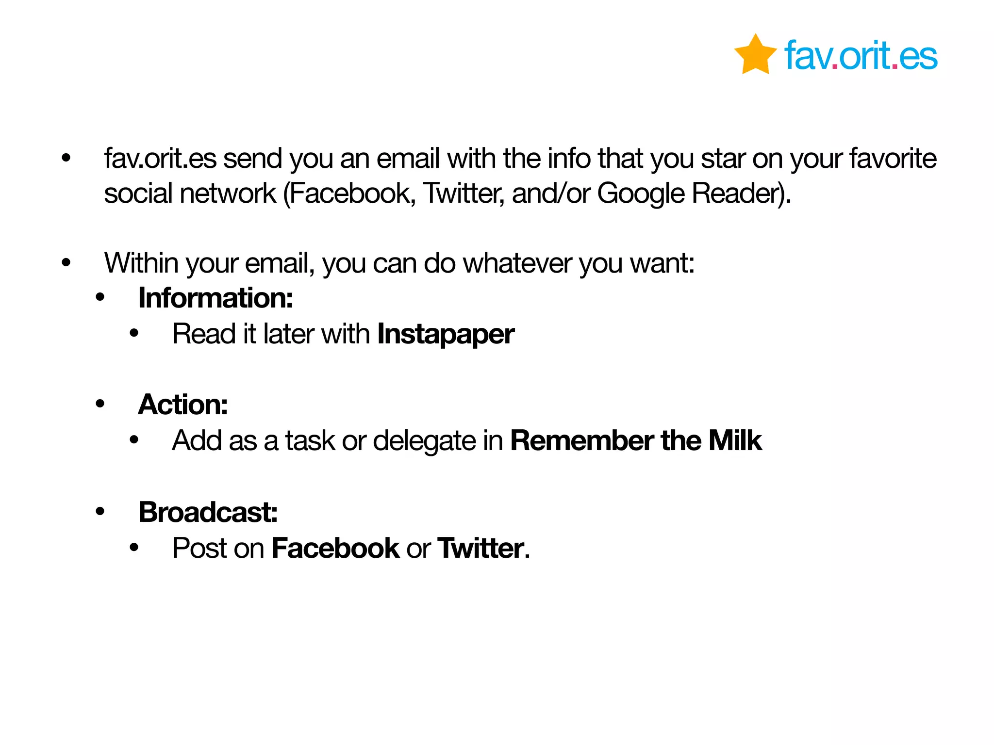 fav.orit.es
• fav.orit.es send you an email with the info that you star on your favorite
social network (Facebook, Twitter, and/or Google Reader).
• Within your email, you can do whatever you want:
• Information:
• Read it later with Instapaper
• Action:
• Add as a task or delegate in Remember the Milk
• Broadcast:
• Post on Facebook or Twitter.